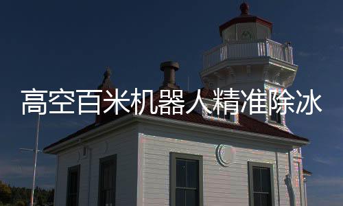 高空百米機(jī)器人精準(zhǔn)除冰，創(chuàng)新科技展現(xiàn)驚人解壓能力