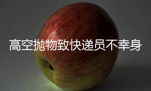 高空拋物致快遞員不幸身亡，事件的反思與探討