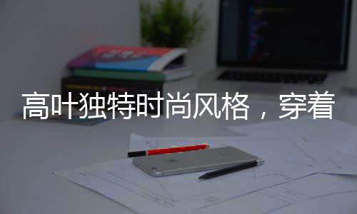 高葉獨(dú)特時(shí)尚風(fēng)格，穿著鋼筆登上時(shí)尚巔峰