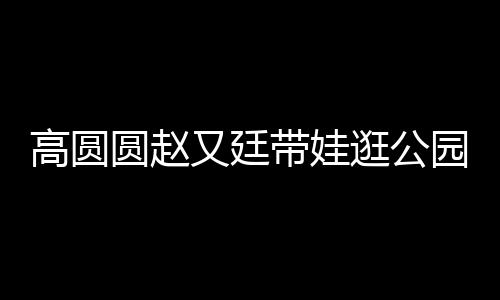 高圓圓趙又廷帶娃逛公園，一家人的溫馨時(shí)光