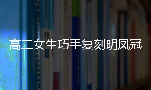 高二女生巧手復(fù)刻明鳳冠，扭扭棒展現(xiàn)非遺魅力