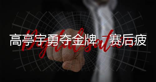 高亭宇勇奪金牌，賽后疲勞成疾