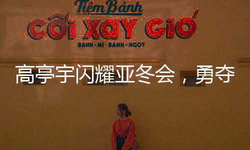 高亭宇閃耀亞冬會(huì)，勇奪第三金，創(chuàng)歷史佳績