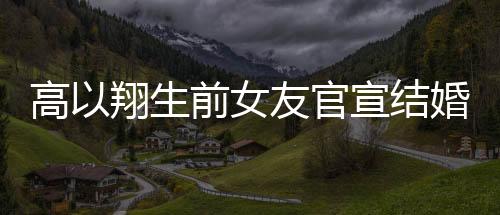 高以翔生前女友官宣結(jié)婚，愛(ài)情的新篇章