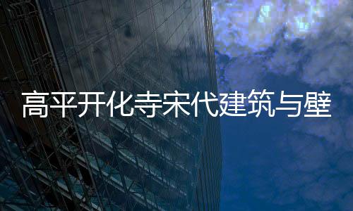 高平開化寺宋代建筑與壁畫數(shù)字藝術展亮相武漢