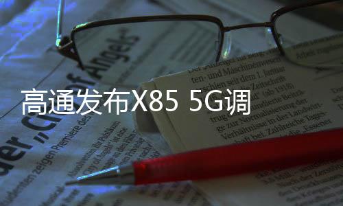 高通發(fā)布X85 5G調(diào)制解調(diào)器及射頻系統(tǒng) 下行峰值速率達(dá)12.5Gbps