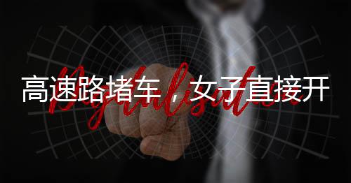 高速路堵車，女子直接開練——現(xiàn)場直擊與深度解析
