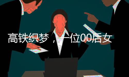 高鐵織夢，一位00后女生的匠心六小時(shí)