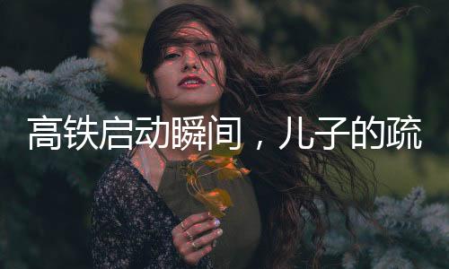 高鐵啟動(dòng)瞬間，兒子的疏忽與社會(huì)的關(guān)注