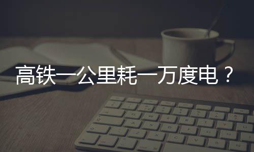 高鐵一公里耗一萬(wàn)度電？假