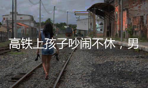 高鐵上孩子吵鬧不休，男子機(jī)智一句話巧妙制止
