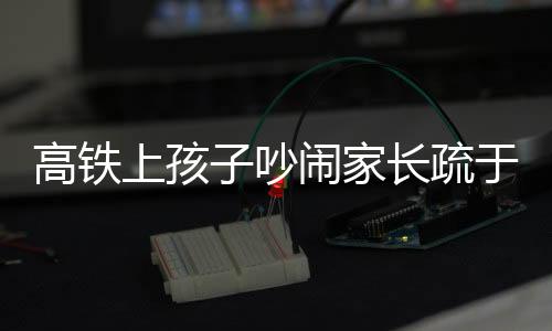 高鐵上孩子吵鬧家長(zhǎng)疏于管理，男子憤怒呼吁文明乘車新風(fēng)尚