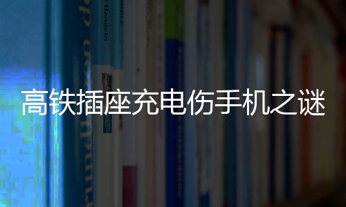 高鐵插座充電傷手機(jī)之謎，深度解析與應(yīng)對(duì)建議