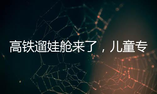 高鐵遛娃艙來了，兒童專屬出行空間的創(chuàng)新探索