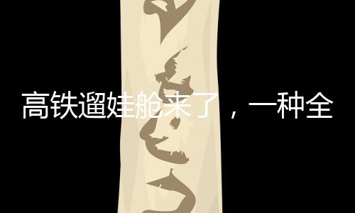 高鐵遛娃艙來了，一種全新的親子出行體驗(yàn)
