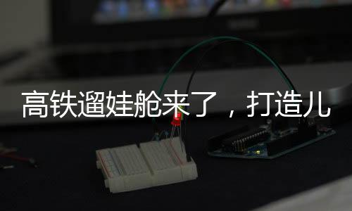 高鐵遛娃艙來了，打造兒童友好出行新體驗