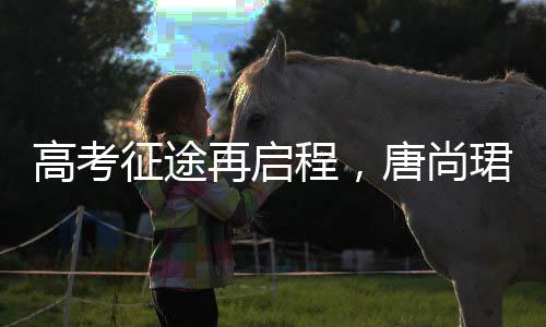 高考征途再啟程，唐尚珺堅(jiān)持夢(mèng)想第十六戰(zhàn)，清華夢(mèng)繼續(xù)揚(yáng)帆起航