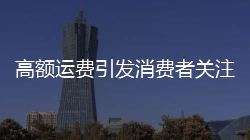 高額運(yùn)費(fèi)引發(fā)消費(fèi)者關(guān)注，浴霸退貨費(fèi)用達(dá)449元