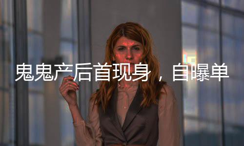 鬼鬼產(chǎn)后首現(xiàn)身，自曝單身想找男友