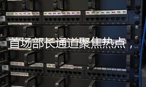 首場部長通道聚焦熱點，權(quán)威解讀經(jīng)濟(jì)與社會發(fā)展新動向