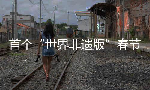 首個“世界非遺版”春節(jié)將至，年輕人會怎樣迎接？