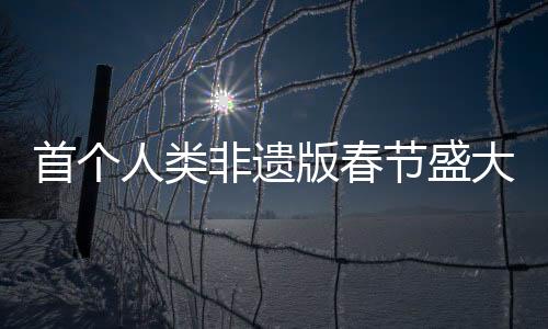 首個人類非遺版春節(jié)盛大來臨