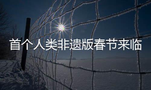 首個人類非遺版春節(jié)來臨，傳統(tǒng)文化煥發(fā)新生機