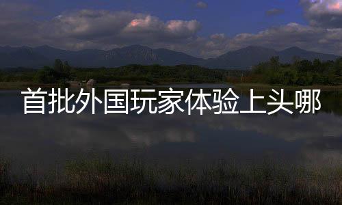 首批外國玩家體驗上頭哪吒2，引領(lǐng)全球游戲新熱潮