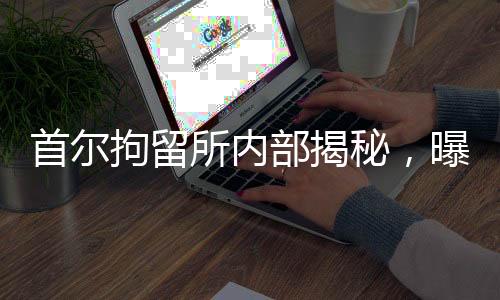 首爾拘留所內(nèi)部揭秘，曝光日常菜譜細(xì)節(jié)揭秘引人關(guān)注