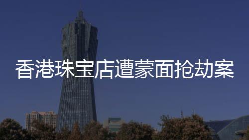 香港珠寶店遭蒙面搶劫案紀(jì)實(shí)，劫匪行徑猖獗，警方全力追緝