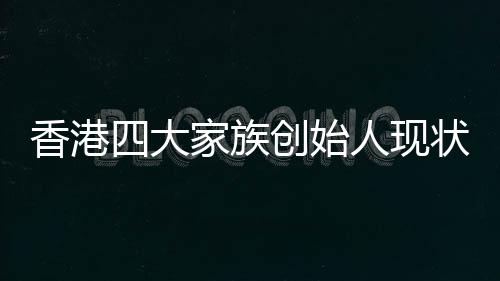 香港四大家族創(chuàng)始人現(xiàn)狀，李嘉誠健在引領(lǐng)未來