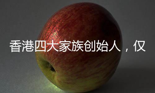 香港四大家族創(chuàng)始人，僅余李嘉誠健在