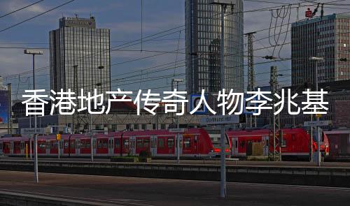 香港地產(chǎn)傳奇人物李兆基逝世，享年九十七歲