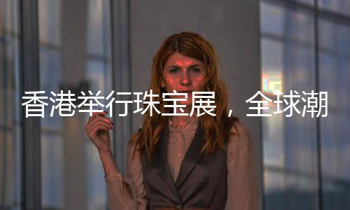 香港舉行珠寶展，全球潮流珠寶璀璨呈現(xiàn)