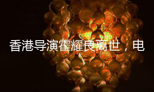 香港導(dǎo)演霍耀良離世，電影界痛失巨匠