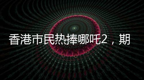 香港市民熱捧哪吒2，期待第三部上映，期待火焰再燃