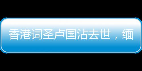 香港詞圣盧國沾去世，緬懷一代才子，他的創(chuàng)作將永遠流傳于世