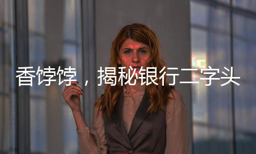 香餑餑，揭秘銀行二字頭存款的魅力和優(yōu)勢