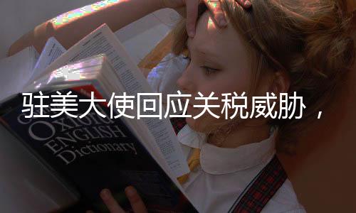 駐美大使回應關(guān)稅威脅，中方堅定應對，不懼任何挑戰(zhàn)