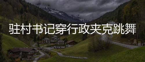 駐村書記穿行政夾克跳舞帶貨，新風(fēng)尚還是爭議之舉？
