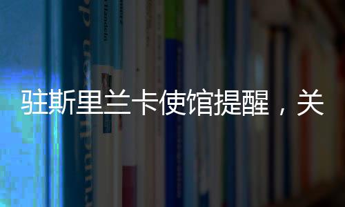 駐斯里蘭卡使館提醒，關(guān)注安全與健康，加強(qiáng)交流合作