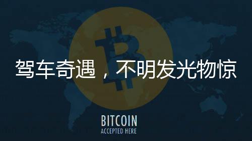 駕車奇遇，不明發(fā)光物驚現(xiàn)夜空