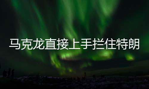 馬克龍直接上手攔住特朗普發(fā)言，國際峰會上的意外一幕