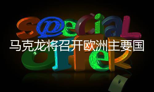 馬克龍將召開歐洲主要國家會議，深化合作，共謀未來