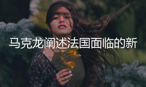 馬克龍闡述法國面臨的新挑戰(zhàn)，俄羅斯成為未來最大威脅