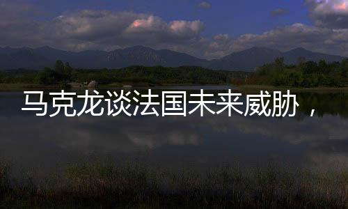 馬克龍談法國未來威脅，俄羅斯成為最大挑戰(zhàn)
