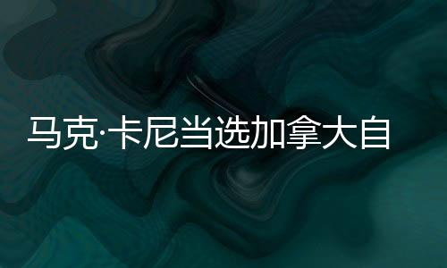馬克·卡尼當選加拿大自由黨領(lǐng)導人 中方回應