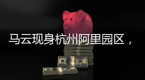 馬云現(xiàn)身杭州阿里園區(qū)，探秘阿里帝國的日常運營與企業(yè)文化魅力
