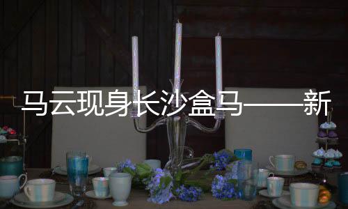 馬云現(xiàn)身長沙盒馬——新零售領域的深度洞察