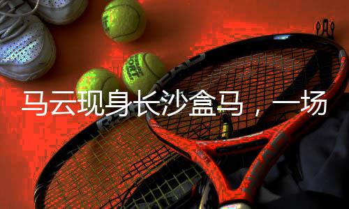 馬云現(xiàn)身長沙盒馬，一場商業(yè)與科技的驚喜邂逅